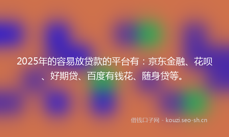 2025年的容易放贷款的平台有：京东金融、花呗、好期贷、百度有钱花、随身贷等。