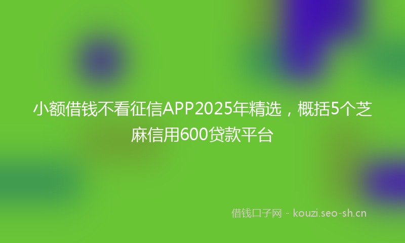 小额借钱不看征信APP2025年精选，概括5个芝麻信用600贷款平台