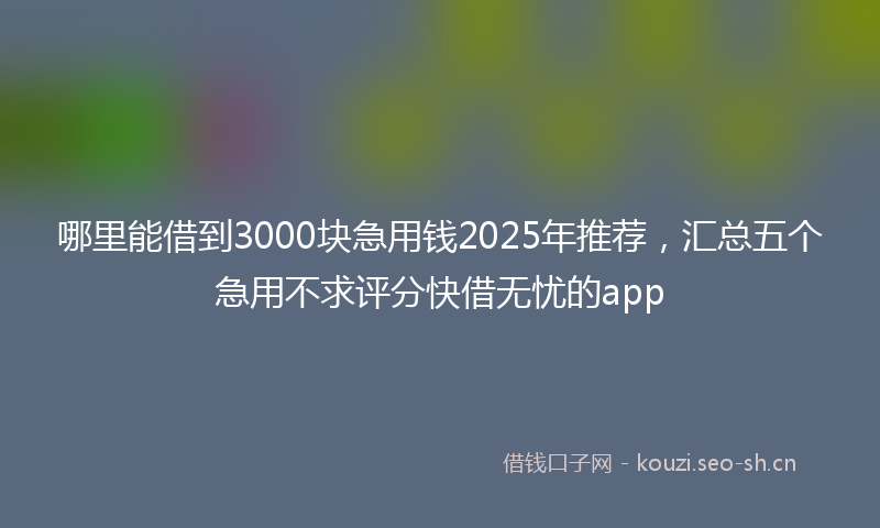 哪里能借到3000块急用钱2025年推荐，汇总五个急用不求评分快借无忧的app
