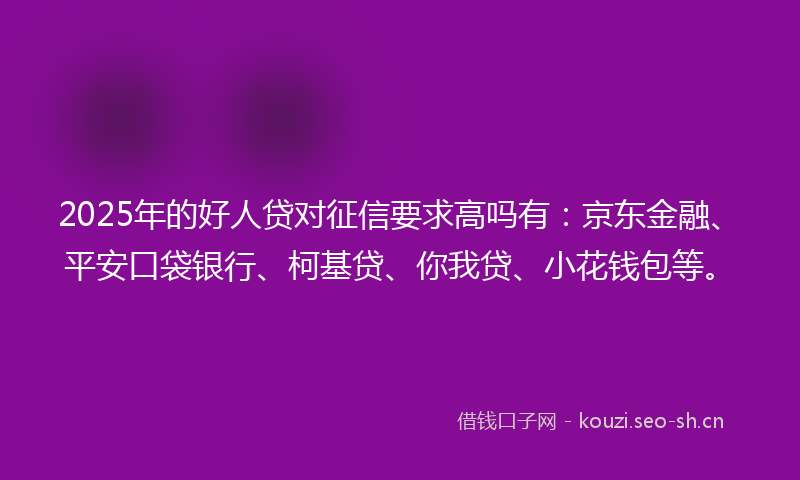 2025年的好人贷对征信要求高吗有：京东金融、平安口袋银行、柯基贷、你我贷、小花钱包等。