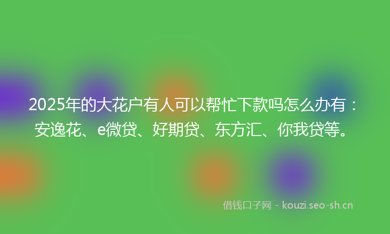 2025年的大花户有人可以帮忙下款吗怎么办有：安逸花、e微贷、好期贷、东方汇、你我贷等。