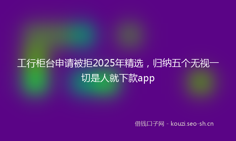 工行柜台申请被拒2025年精选，归纳五个无视一切是人就下款app