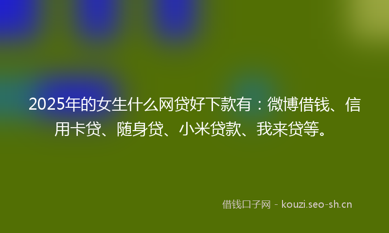 2025年的女生什么网贷好下款有：微博借钱、信用卡贷、随身贷、小米贷款、我来贷等。