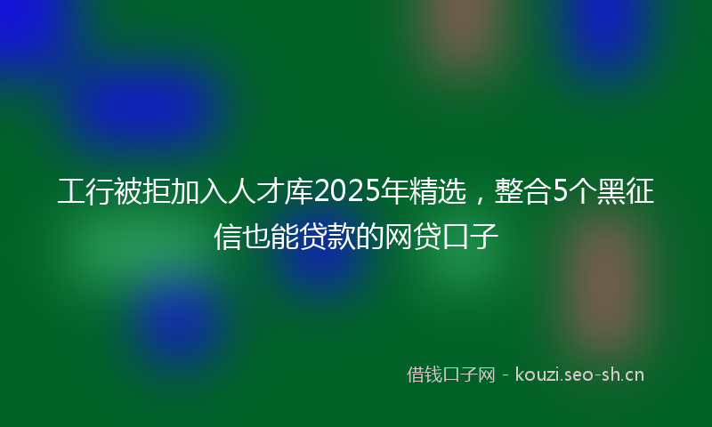 工行被拒加入人才库2025年精选，整合5个黑征信也能贷款的网贷口子