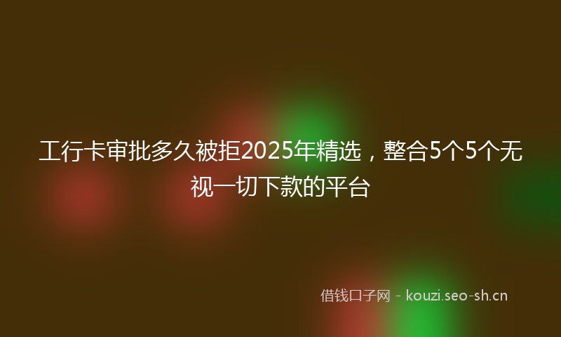 工行卡审批多久被拒2025年精选，整合5个5个无视一切下款的平台
