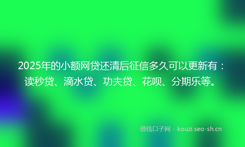 2025年的小额网贷还清后征信多久可以更新有：读秒贷、滴水贷、功夫贷、花呗、分期乐等。
