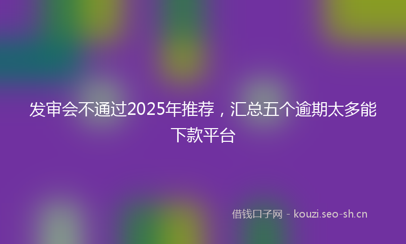 发审会不通过2025年推荐，汇总五个逾期太多能下款平台