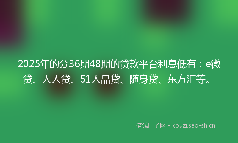 2025年的分36期48期的贷款平台利息低有：e微贷、人人贷、51人品贷、随身贷、东方汇等。