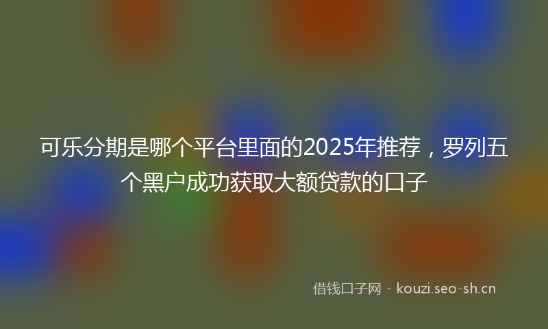 可乐分期是哪个平台里面的2025年推荐，罗列五个黑户成功获取大额贷款的口子