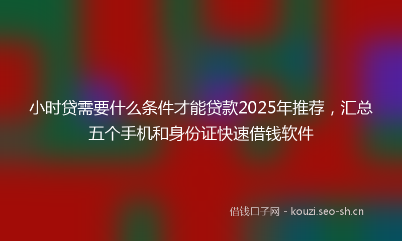 小时贷需要什么条件才能贷款2025年推荐，汇总五个手机和身份证快速借钱软件