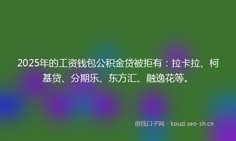 2025年的工资钱包公积金贷被拒有：拉卡拉、柯基贷、分期乐、东方汇、融逸花等。