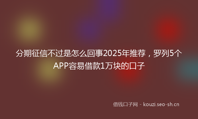 分期征信不过是怎么回事2025年推荐，罗列5个APP容易借款1万块的口子