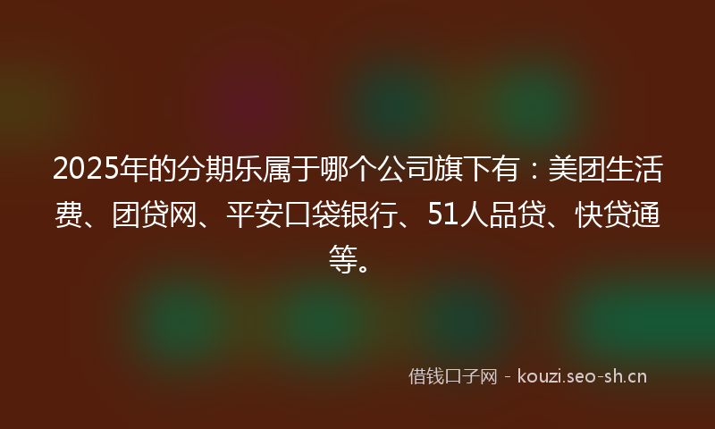 2025年的分期乐属于哪个公司旗下有：美团生活费、团贷网、平安口袋银行、51人品贷、快贷通等。