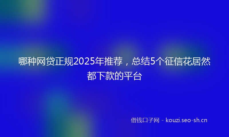 哪种网贷正规2025年推荐，总结5个征信花居然都下款的平台
