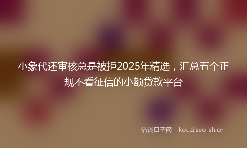 小象代还审核总是被拒2025年精选，汇总五个正规不看征信的小额贷款平台