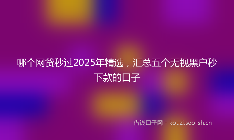 哪个网贷秒过2025年精选，汇总五个无视黑户秒下款的口子