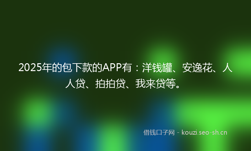 2025年的包下款的APP有：洋钱罐、安逸花、人人贷、拍拍贷、我来贷等。