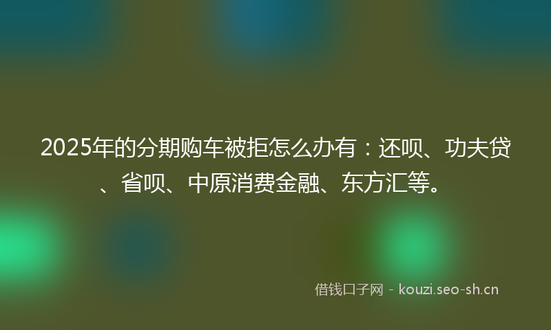 2025年的分期购车被拒怎么办有：还呗、功夫贷、省呗、中原消费金融、东方汇等。
