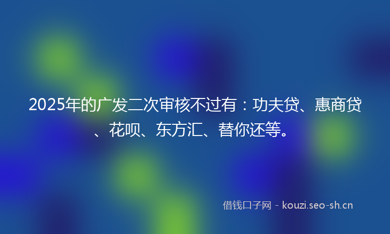 2025年的广发二次审核不过有：功夫贷、惠商贷、花呗、东方汇、替你还等。