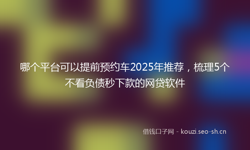 哪个平台可以提前预约车2025年推荐，梳理5个不看负债秒下款的网贷软件