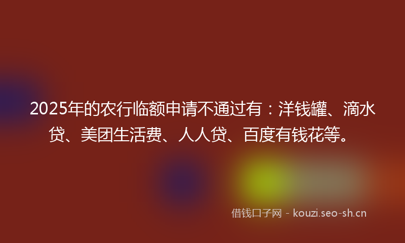 2025年的农行临额申请不通过有：洋钱罐、滴水贷、美团生活费、人人贷、百度有钱花等。