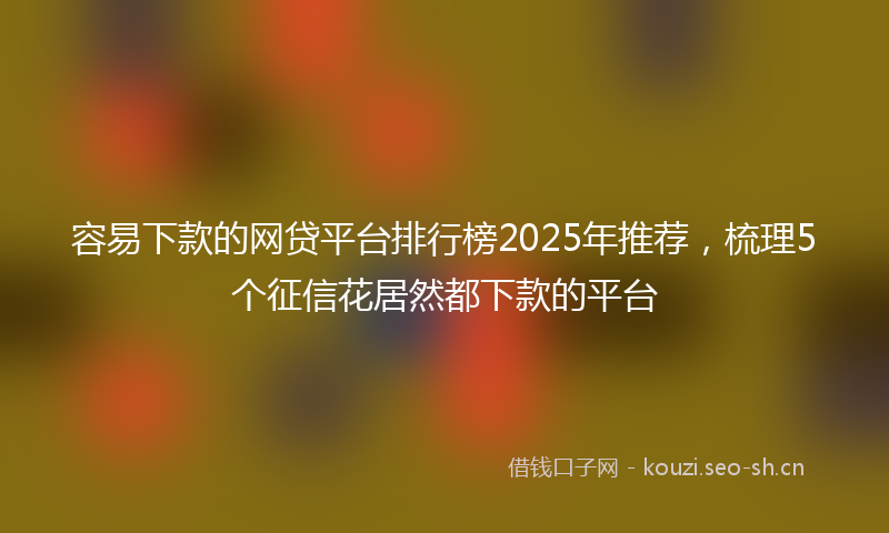 容易下款的网贷平台排行榜2025年推荐，梳理5个征信花居然都下款的平台