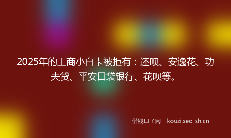 2025年的工商小白卡被拒有：还呗、安逸花、功夫贷、平安口袋银行、花呗等。