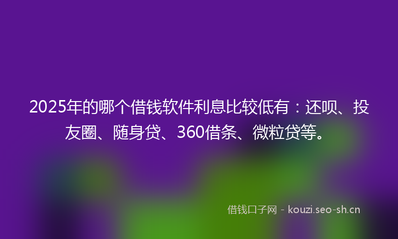 2025年的哪个借钱软件利息比较低有：还呗、投友圈、随身贷、360借条、微粒贷等。