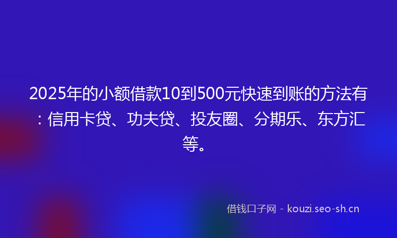 2025年的小额借款10到500元快速到账的方法有：信用卡贷、功夫贷、投友圈、分期乐、东方汇等。