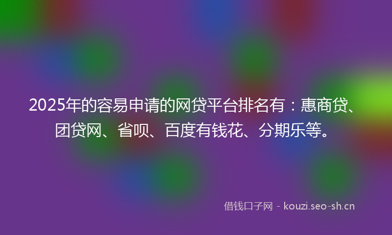 2025年的容易申请的网贷平台排名有：惠商贷、团贷网、省呗、百度有钱花、分期乐等。