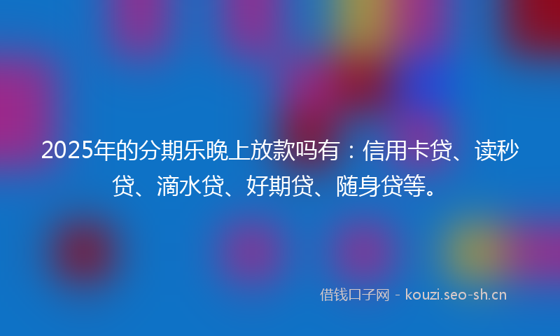 2025年的分期乐晚上放款吗有：信用卡贷、读秒贷、滴水贷、好期贷、随身贷等。