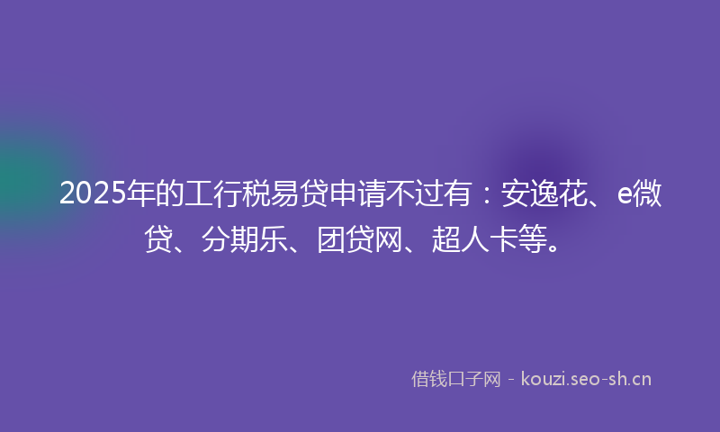 2025年的工行税易贷申请不过有：安逸花、e微贷、分期乐、团贷网、超人卡等。