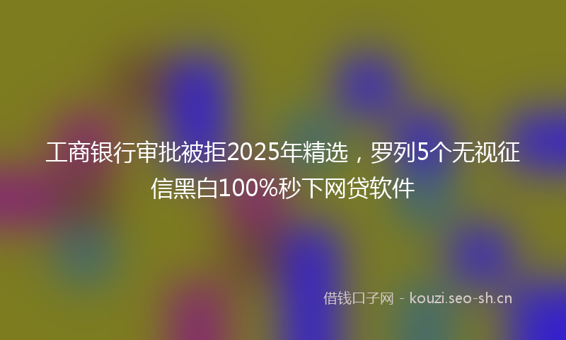 工商银行审批被拒2025年精选，罗列5个无视征信黑白100%秒下网贷软件