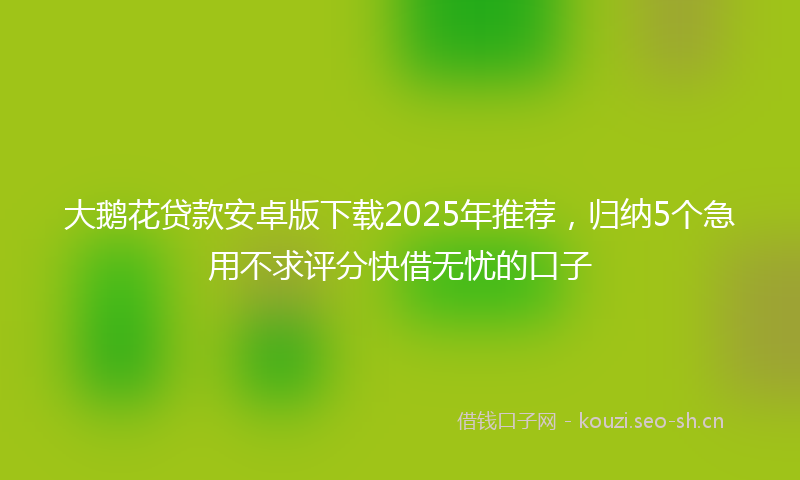 大鹅花贷款安卓版下载2025年推荐，归纳5个急用不求评分快借无忧的口子