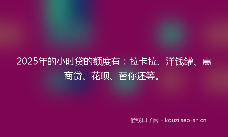 2025年的小时贷的额度有：拉卡拉、洋钱罐、惠商贷、花呗、替你还等。