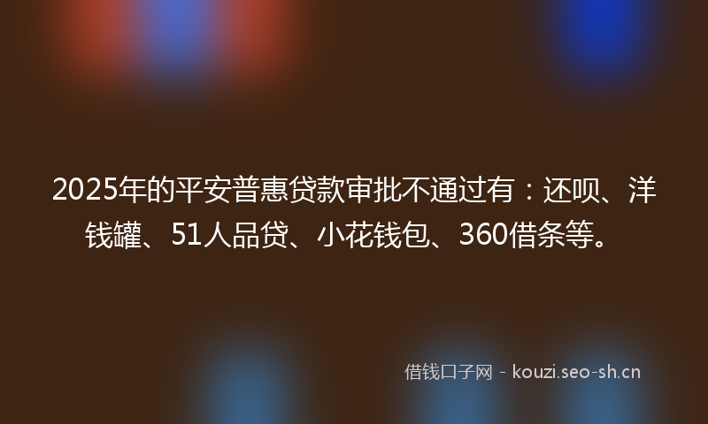 2025年的平安普惠贷款审批不通过有：还呗、洋钱罐、51人品贷、小花钱包、360借条等。
