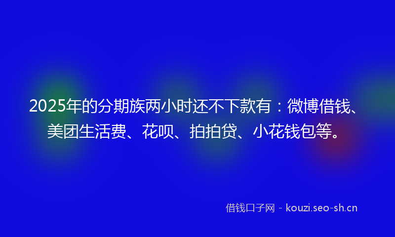 2025年的分期族两小时还不下款有：微博借钱、美团生活费、花呗、拍拍贷、小花钱包等。