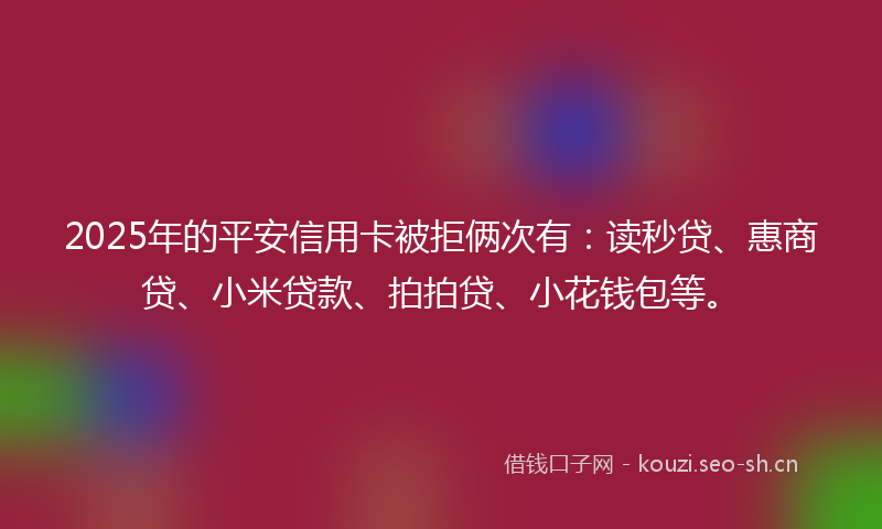 2025年的平安信用卡被拒俩次有：读秒贷、惠商贷、小米贷款、拍拍贷、小花钱包等。