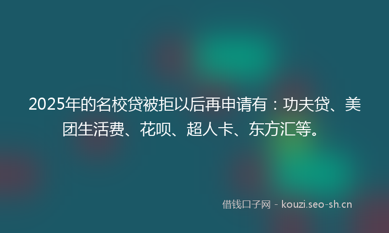 2025年的名校贷被拒以后再申请有：功夫贷、美团生活费、花呗、超人卡、东方汇等。