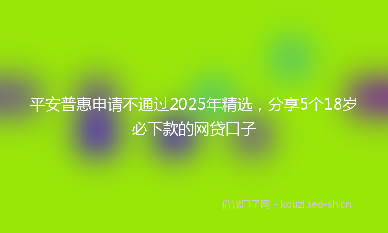 平安普惠申请不通过2025年精选，分享5个18岁必下款的网贷口子