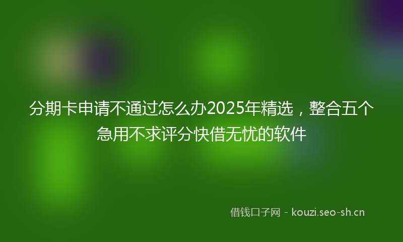 分期卡申请不通过怎么办2025年精选，整合五个急用不求评分快借无忧的软件