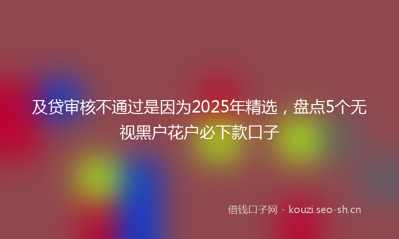 及贷审核不通过是因为2025年精选，盘点5个无视黑户花户必下款口子
