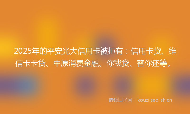 2025年的平安光大信用卡被拒有：信用卡贷、维信卡卡贷、中原消费金融、你我贷、替你还等。