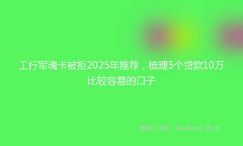 工行军魂卡被拒2025年推荐，梳理5个贷款10万比较容易的口子