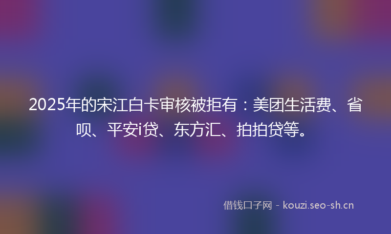 2025年的宋江白卡审核被拒有：美团生活费、省呗、平安i贷、东方汇、拍拍贷等。