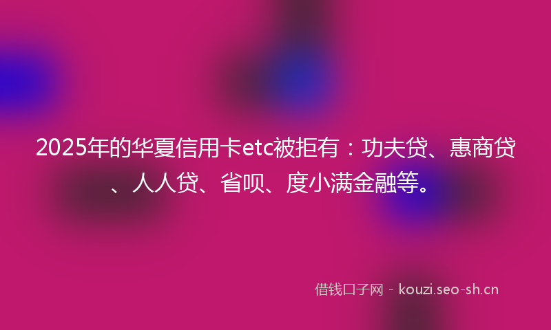 2025年的华夏信用卡etc被拒有：功夫贷、惠商贷、人人贷、省呗、度小满金融等。
