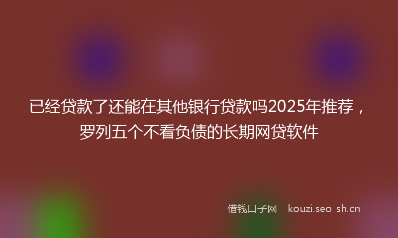 已经贷款了还能在其他银行贷款吗2025年推荐,罗列五个不看负债的长期网贷软件