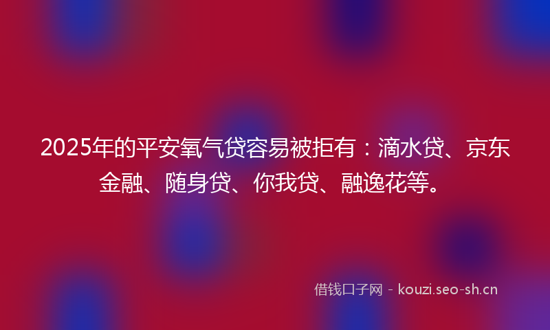 2025年的平安氧气贷容易被拒有：滴水贷、京东金融、随身贷、你我贷、融逸花等。