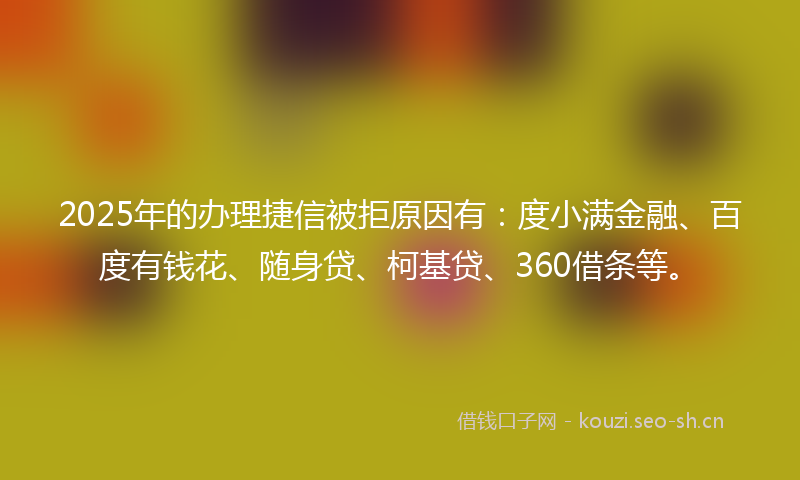2025年的办理捷信被拒原因有：度小满金融、百度有钱花、随身贷、柯基贷、360借条等。