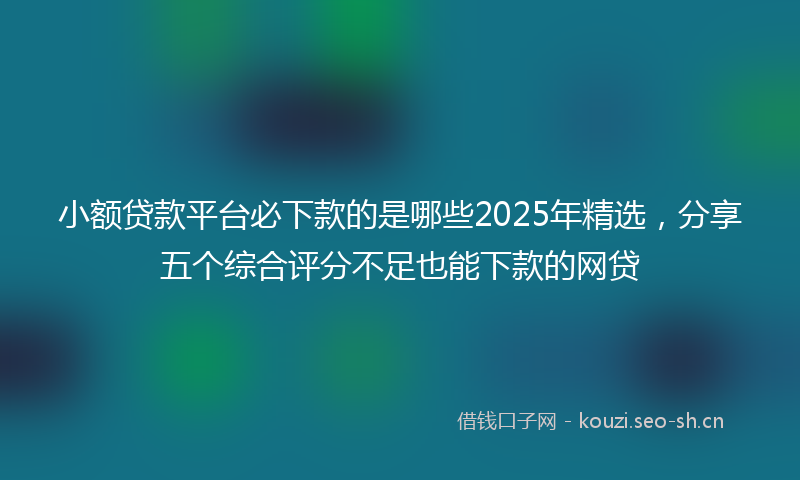 小额贷款平台必下款的是哪些2025年精选，分享五个综合评分不足也能下款的网贷